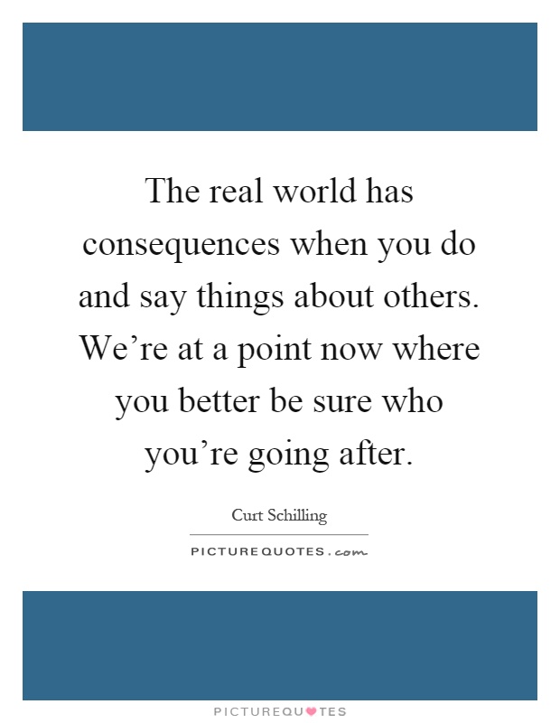The real world has consequences when you do and say things about others. We're at a point now where you better be sure who you're going after Picture Quote #1