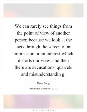 We can rarely see things from the point of view of another person because we look at the facts through the screen of an impression or an interest which distorts our view; and then there are accusations, quarrels and misunderstandin g Picture Quote #1