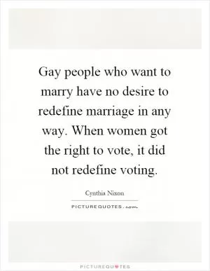 Gay people who want to marry have no desire to redefine marriage in any way. When women got the right to vote, it did not redefine voting Picture Quote #1