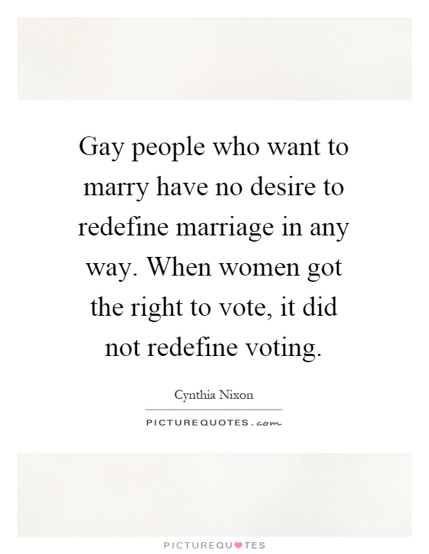 Gay people who want to marry have no desire to redefine marriage in any way. When women got the right to vote, it did not redefine voting Picture Quote #1