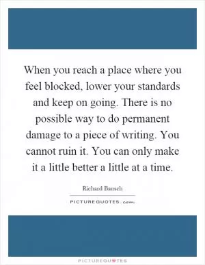 When you reach a place where you feel blocked, lower your standards and keep on going. There is no possible way to do permanent damage to a piece of writing. You cannot ruin it. You can only make it a little better a little at a time Picture Quote #1