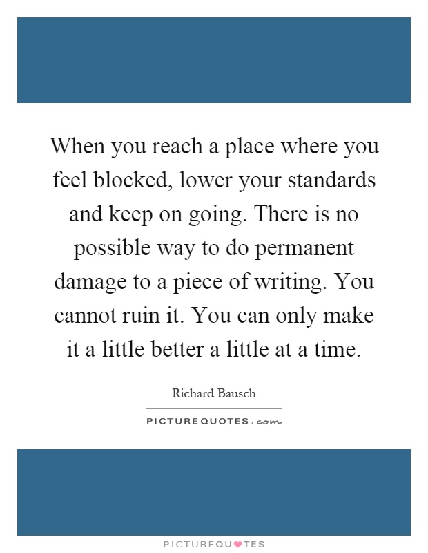 When you reach a place where you feel blocked, lower your standards and keep on going. There is no possible way to do permanent damage to a piece of writing. You cannot ruin it. You can only make it a little better a little at a time Picture Quote #1
