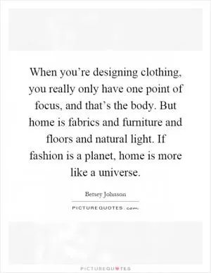 When you’re designing clothing, you really only have one point of focus, and that’s the body. But home is fabrics and furniture and floors and natural light. If fashion is a planet, home is more like a universe Picture Quote #1