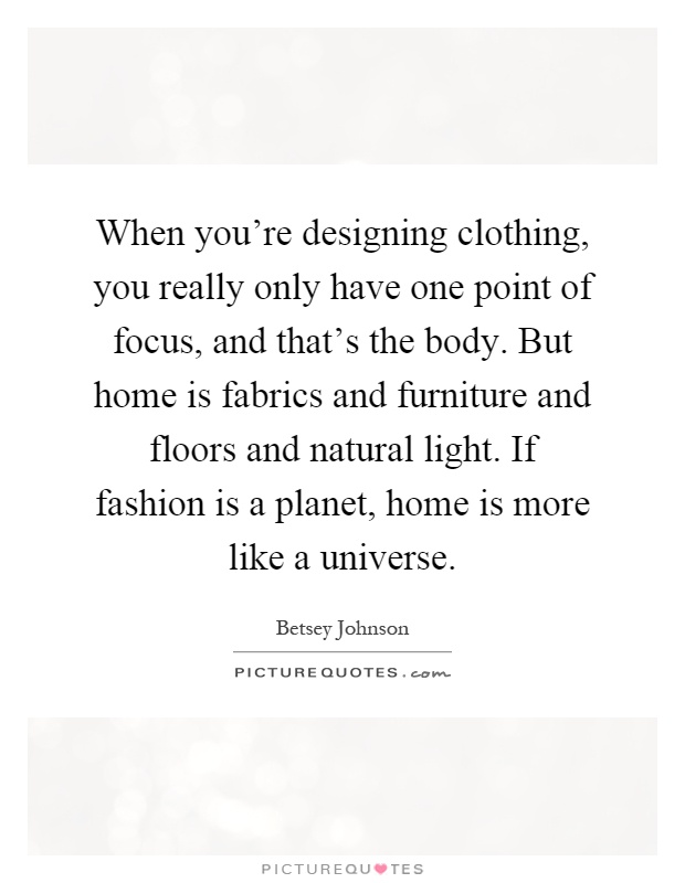 When you're designing clothing, you really only have one point of focus, and that's the body. But home is fabrics and furniture and floors and natural light. If fashion is a planet, home is more like a universe Picture Quote #1
