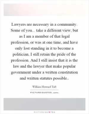 Lawyers are necessary in a community. Some of you... take a different view; but as I am a member of that legal profession, or was at one time, and have only lost standing in it to become a politician, I still retain the pride of the profession. And I still insist that it is the law and the lawyer that make popular government under a written constitution and written statutes possible Picture Quote #1