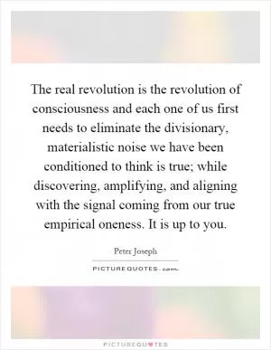 The real revolution is the revolution of consciousness and each one of us first needs to eliminate the divisionary, materialistic noise we have been conditioned to think is true; while discovering, amplifying, and aligning with the signal coming from our true empirical oneness. It is up to you Picture Quote #1