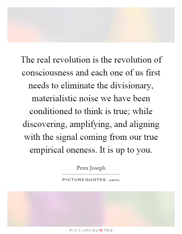 The real revolution is the revolution of consciousness and each one of us first needs to eliminate the divisionary, materialistic noise we have been conditioned to think is true; while discovering, amplifying, and aligning with the signal coming from our true empirical oneness. It is up to you Picture Quote #1