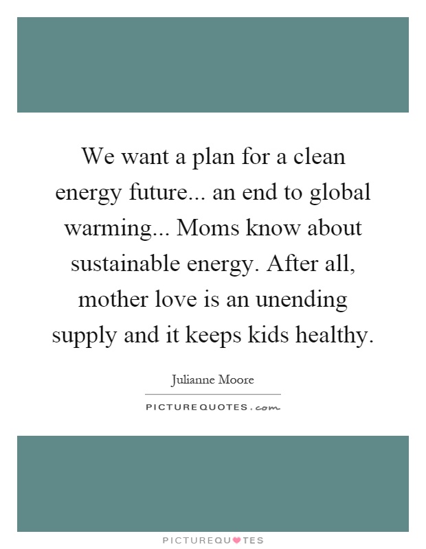 We want a plan for a clean energy future... an end to global warming... Moms know about sustainable energy. After all, mother love is an unending supply and it keeps kids healthy Picture Quote #1