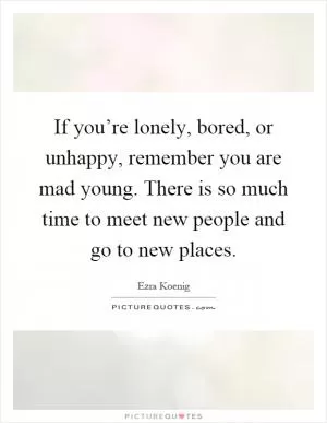If you’re lonely, bored, or unhappy, remember you are mad young. There is so much time to meet new people and go to new places Picture Quote #1