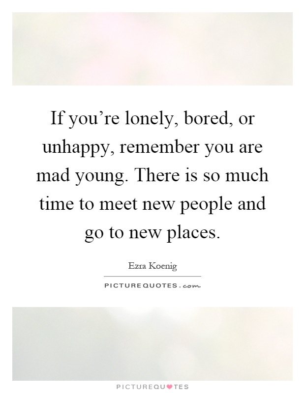 If you're lonely, bored, or unhappy, remember you are mad young. There is so much time to meet new people and go to new places Picture Quote #1