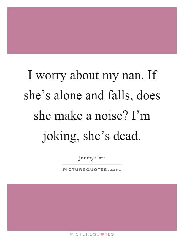 I worry about my nan. If she's alone and falls, does she make a noise? I'm joking, she's dead Picture Quote #1
