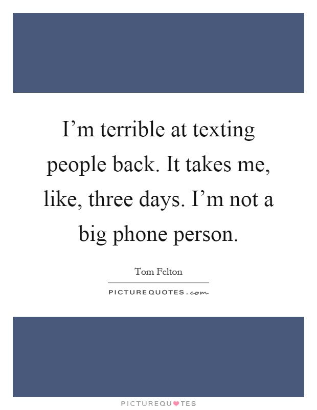 I'm terrible at texting people back. It takes me, like, three days. I'm not a big phone person Picture Quote #1
