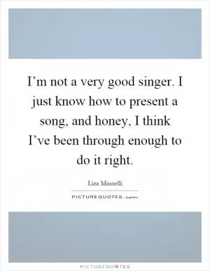 I’m not a very good singer. I just know how to present a song, and honey, I think I’ve been through enough to do it right Picture Quote #1
