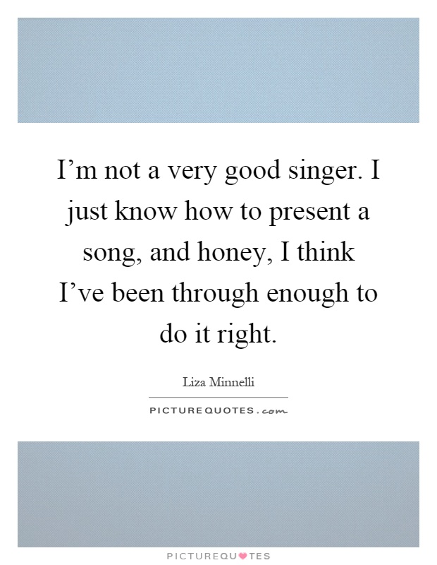 I'm not a very good singer. I just know how to present a song, and honey, I think I've been through enough to do it right Picture Quote #1