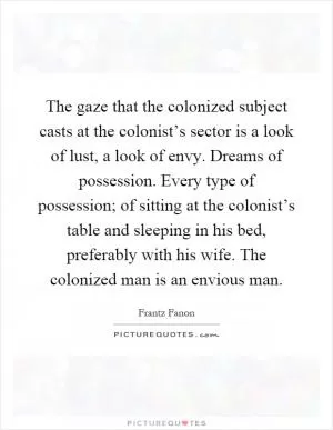 The gaze that the colonized subject casts at the colonist’s sector is a look of lust, a look of envy. Dreams of possession. Every type of possession; of sitting at the colonist’s table and sleeping in his bed, preferably with his wife. The colonized man is an envious man Picture Quote #1