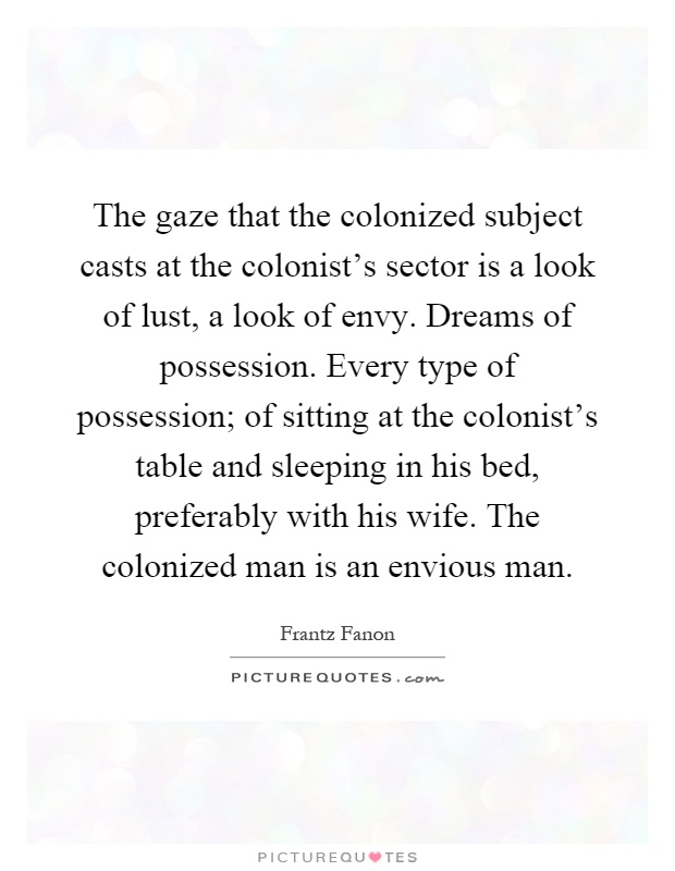 The gaze that the colonized subject casts at the colonist's sector is a look of lust, a look of envy. Dreams of possession. Every type of possession; of sitting at the colonist's table and sleeping in his bed, preferably with his wife. The colonized man is an envious man Picture Quote #1