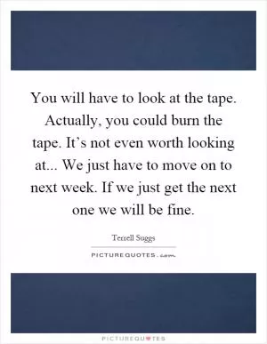 You will have to look at the tape. Actually, you could burn the tape. It’s not even worth looking at... We just have to move on to next week. If we just get the next one we will be fine Picture Quote #1
