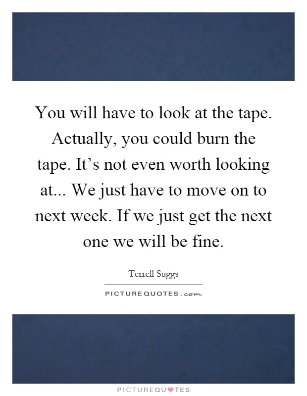 You will have to look at the tape. Actually, you could burn the tape. It's not even worth looking at... We just have to move on to next week. If we just get the next one we will be fine Picture Quote #1