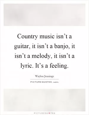 Country music isn’t a guitar, it isn’t a banjo, it isn’t a melody, it isn’t a lyric. It’s a feeling Picture Quote #1