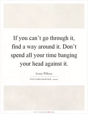 If you can’t go through it, find a way around it. Don’t spend all your time banging your head against it Picture Quote #1