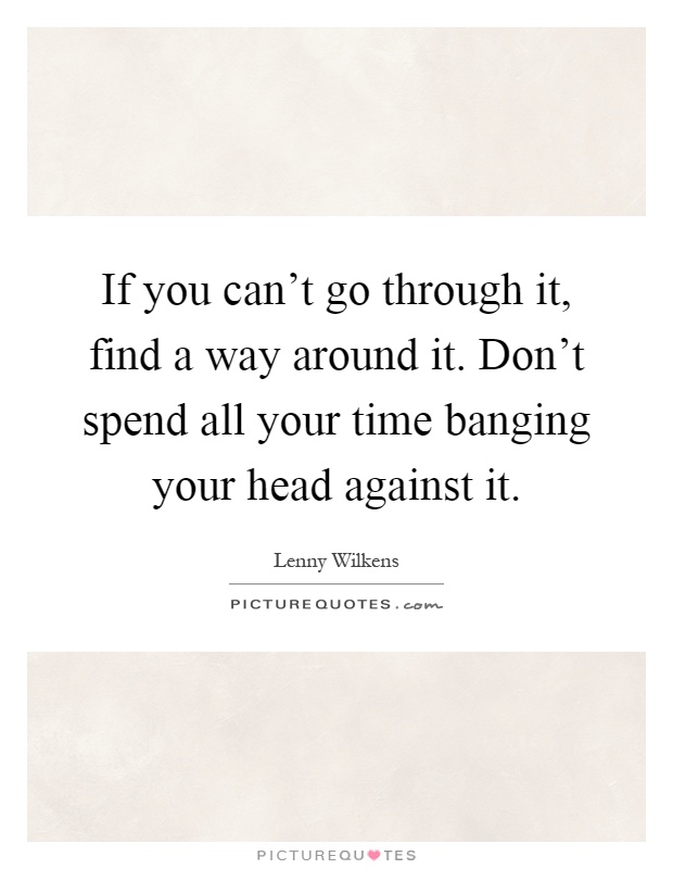 If you can't go through it, find a way around it. Don't spend all your time banging your head against it Picture Quote #1