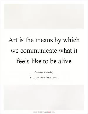 Art is the means by which we communicate what it feels like to be alive Picture Quote #1