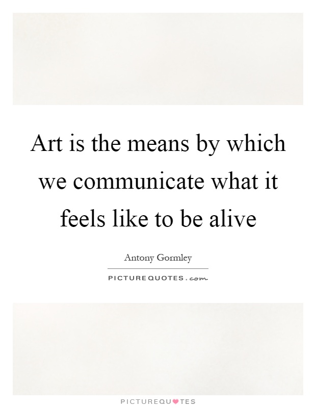 Art is the means by which we communicate what it feels like to be alive Picture Quote #1