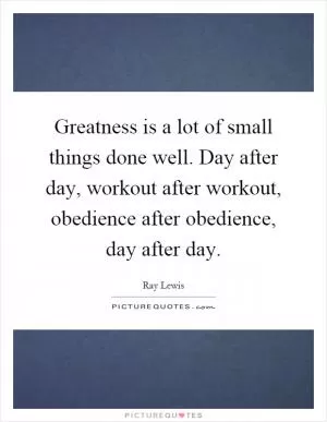 Greatness is a lot of small things done well. Day after day, workout after workout, obedience after obedience, day after day Picture Quote #1
