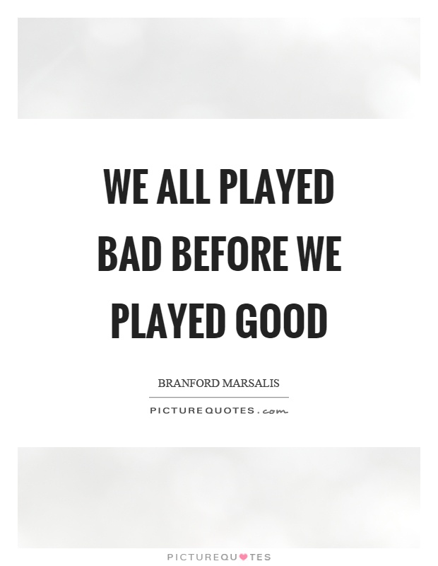 We all played bad before we played good Picture Quote #1