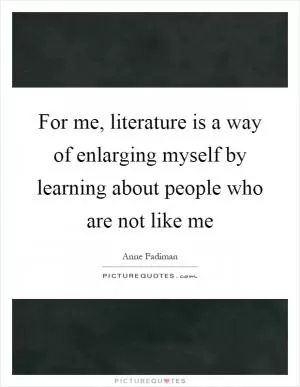 For me, literature is a way of enlarging myself by learning about people who are not like me Picture Quote #1