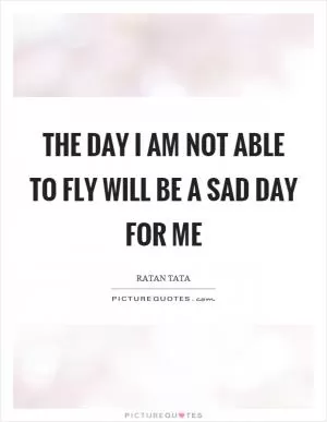 The day I am not able to fly will be a sad day for me Picture Quote #1