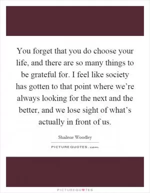 You forget that you do choose your life, and there are so many things to be grateful for. I feel like society has gotten to that point where we’re always looking for the next and the better, and we lose sight of what’s actually in front of us Picture Quote #1