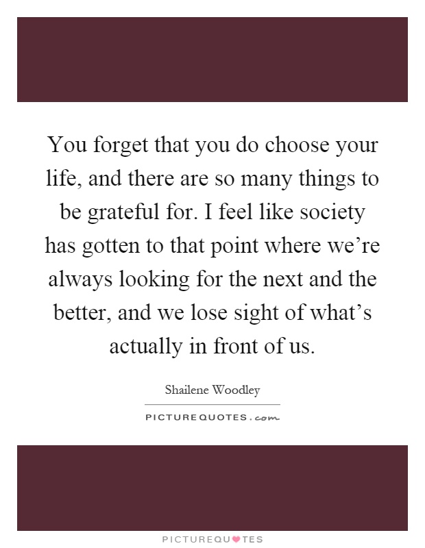 You forget that you do choose your life, and there are so many things to be grateful for. I feel like society has gotten to that point where we're always looking for the next and the better, and we lose sight of what's actually in front of us Picture Quote #1