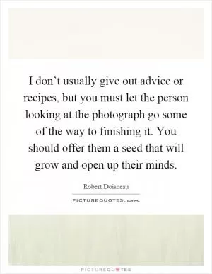 I don’t usually give out advice or recipes, but you must let the person looking at the photograph go some of the way to finishing it. You should offer them a seed that will grow and open up their minds Picture Quote #1