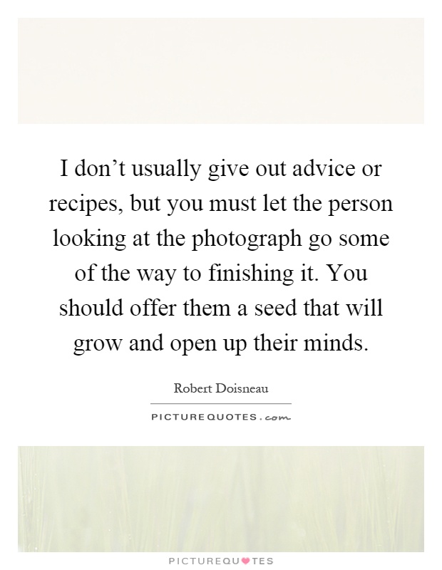 I don't usually give out advice or recipes, but you must let the person looking at the photograph go some of the way to finishing it. You should offer them a seed that will grow and open up their minds Picture Quote #1