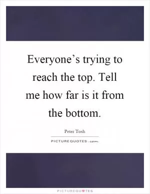 Everyone’s trying to reach the top. Tell me how far is it from the bottom Picture Quote #1