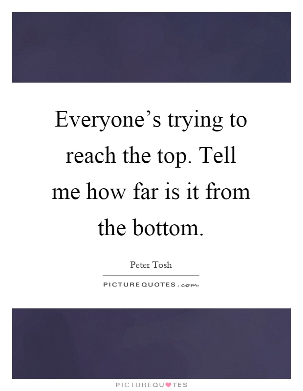 Everyone's trying to reach the top. Tell me how far is it from the bottom Picture Quote #1