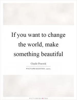 If you want to change the world, make something beautiful Picture Quote #1