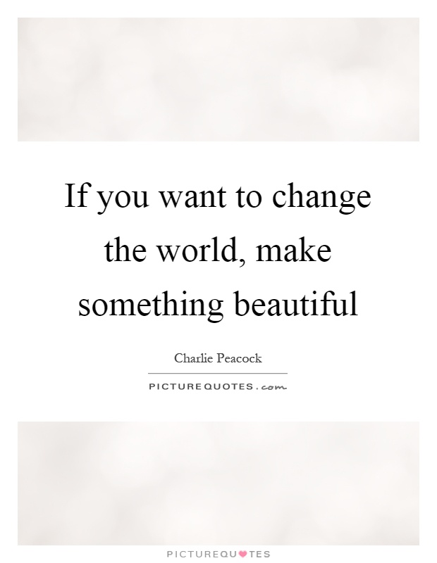 If you want to change the world, make something beautiful Picture Quote #1