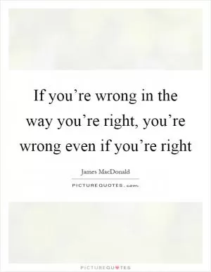 If you’re wrong in the way you’re right, you’re wrong even if you’re right Picture Quote #1