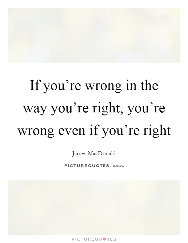 If you're wrong in the way you're right, you're wrong even if you're right Picture Quote #1