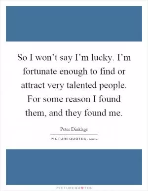So I won’t say I’m lucky. I’m fortunate enough to find or attract very talented people. For some reason I found them, and they found me Picture Quote #1