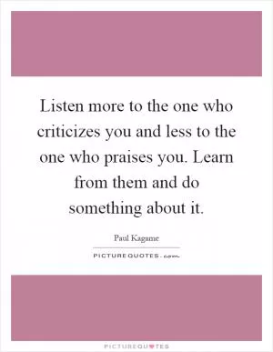 Listen more to the one who criticizes you and less to the one who praises you. Learn from them and do something about it Picture Quote #1