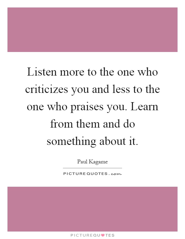 Listen more to the one who criticizes you and less to the one who praises you. Learn from them and do something about it Picture Quote #1