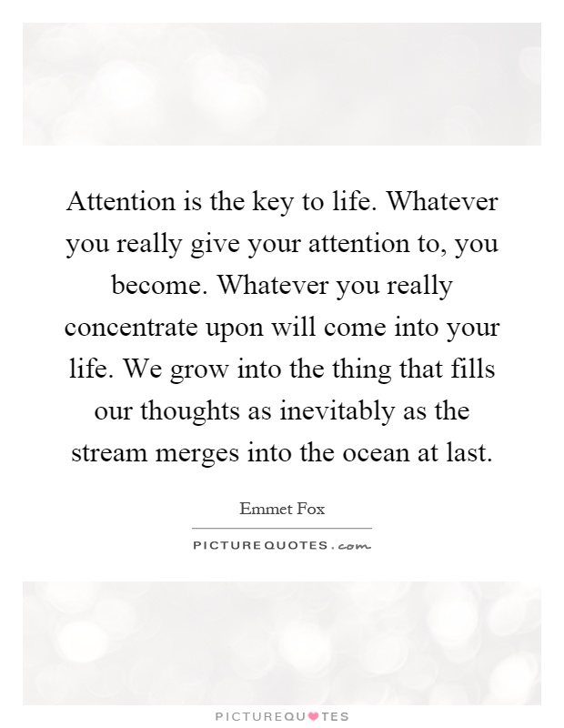 Attention is the key to life. Whatever you really give your attention to, you become. Whatever you really concentrate upon will come into your life. We grow into the thing that fills our thoughts as inevitably as the stream merges into the ocean at last Picture Quote #1