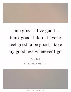 I am good. I live good. I think good. I don’t have to feel good to be good, I take my goodness wherever I go Picture Quote #1