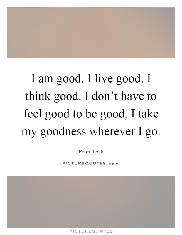 I am good. I live good. I think good. I don't have to feel good to be good, I take my goodness wherever I go Picture Quote #1