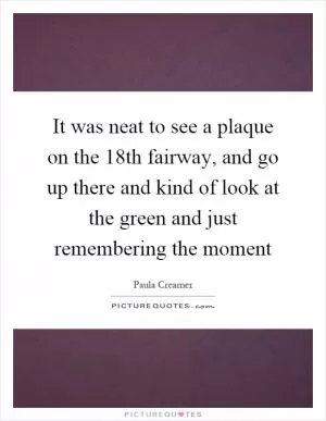 It was neat to see a plaque on the 18th fairway, and go up there and kind of look at the green and just remembering the moment Picture Quote #1