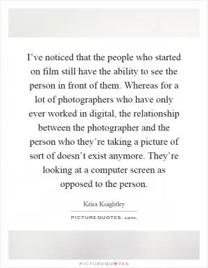 I’ve noticed that the people who started on film still have the ability to see the person in front of them. Whereas for a lot of photographers who have only ever worked in digital, the relationship between the photographer and the person who they’re taking a picture of sort of doesn’t exist anymore. They’re looking at a computer screen as opposed to the person Picture Quote #1