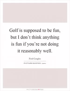 Golf is supposed to be fun, but I don’t think anything is fun if you’re not doing it reasonably well Picture Quote #1